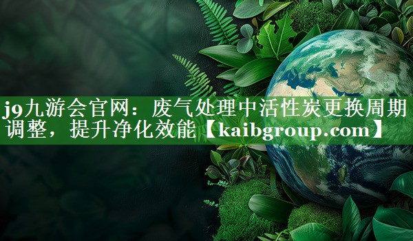 j9九游会官网：废气处理中活性炭更换周期调整，提升净化效能