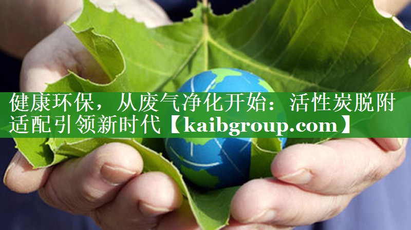 健康环保，从废气净化开始：活性炭脱附适配引领新时代