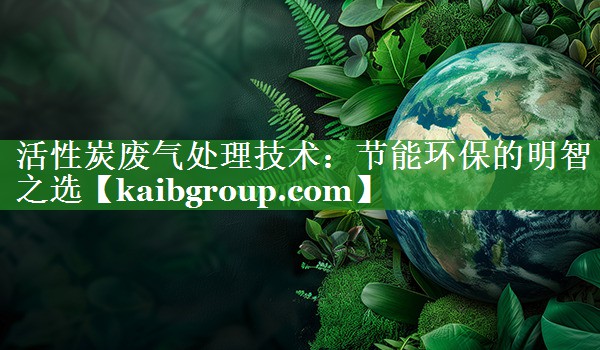 活性炭废气处理技术：节能环保的明智之选