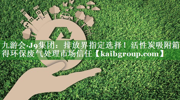 排放界指定选择！活性炭吸附箱赢得环保废气处理市场信任