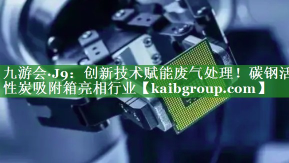 创新技术赋能废气处理！碳钢活性炭吸附箱亮相行业